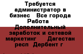 Требуется администратор в бизнес - Все города Работа » Дополнительный заработок и сетевой маркетинг   . Дагестан респ.,Дербент г.